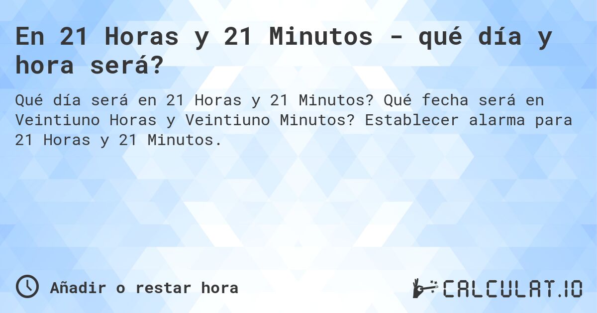En 21 Horas y 21 Minutos - qué día y hora será?. Qué fecha será en Veintiuno Horas y Veintiuno Minutos? Establecer alarma para 21 Horas y 21 Minutos.