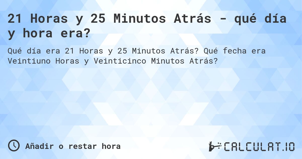 21 Horas y 25 Minutos Atrás - qué día y hora era?. Qué fecha era Veintiuno Horas y Veinticinco Minutos Atrás?