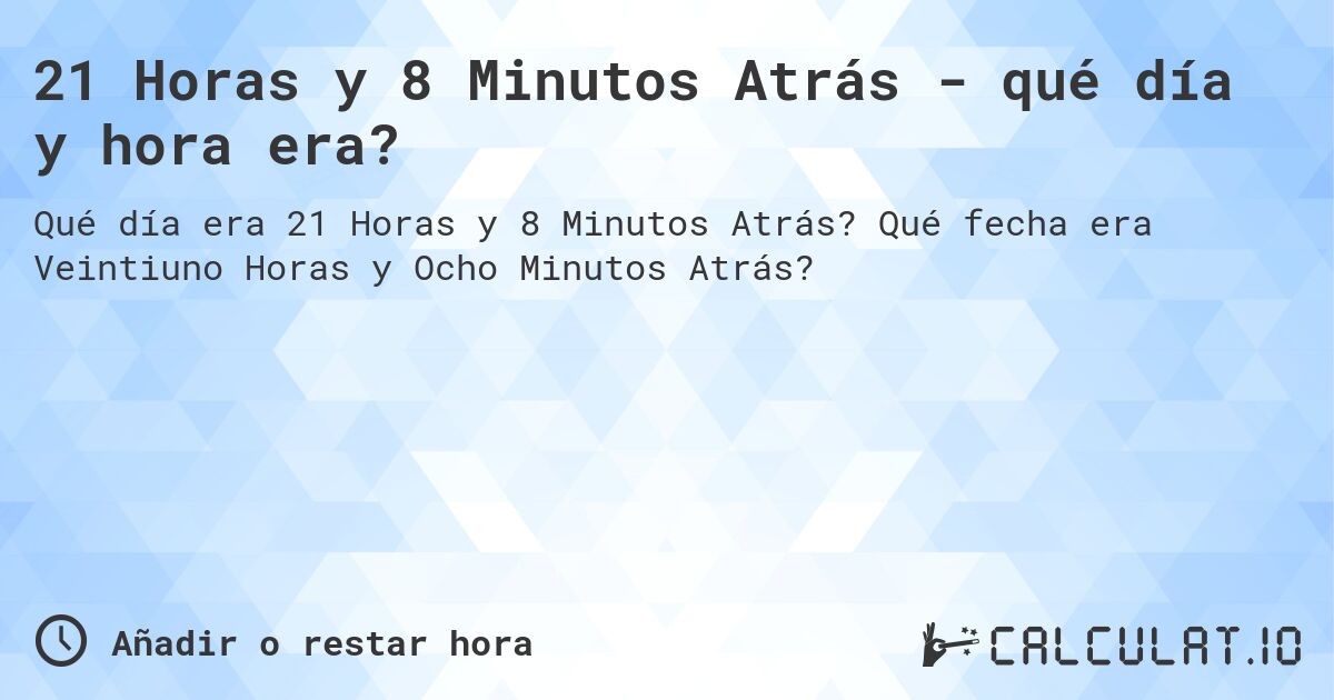 21 Horas y 8 Minutos Atrás - qué día y hora era?. Qué fecha era Veintiuno Horas y Ocho Minutos Atrás?