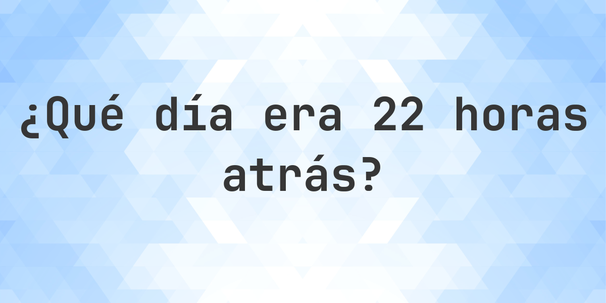 22 horas atrás - ¿qué día y hora era? - Calculatio