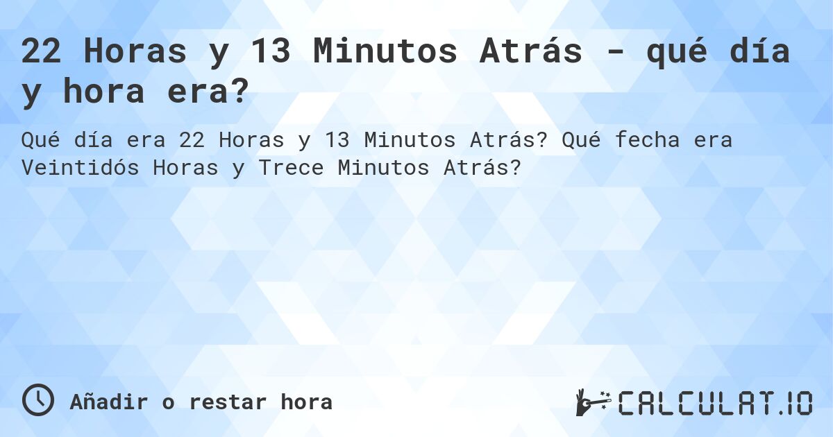 22 Horas y 13 Minutos Atrás - qué día y hora era?. Qué fecha era Veintidós Horas y Trece Minutos Atrás?