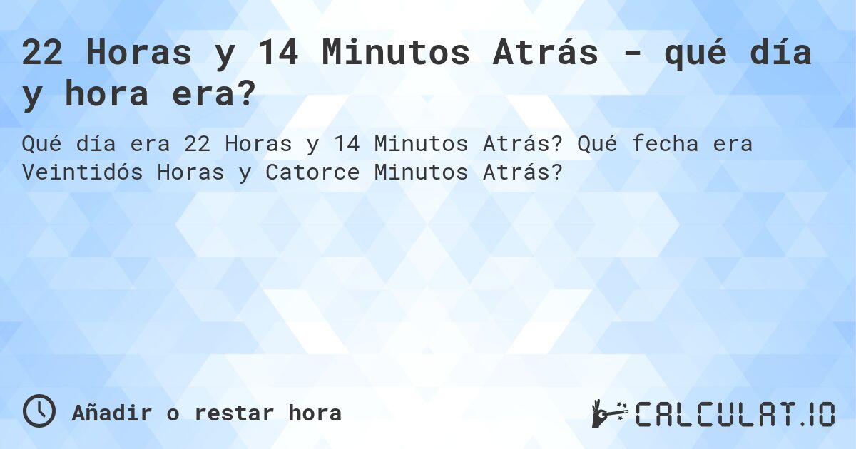 22 Horas y 14 Minutos Atrás - qué día y hora era?. Qué fecha era Veintidós Horas y Catorce Minutos Atrás?