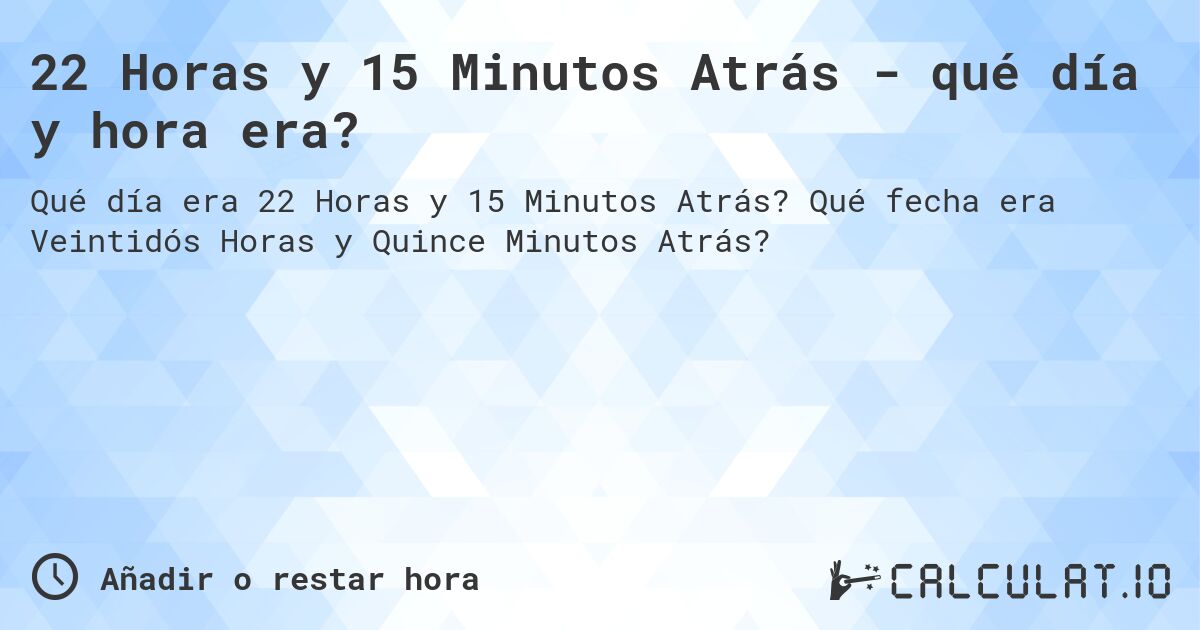 22 Horas y 15 Minutos Atrás - qué día y hora era?. Qué fecha era Veintidós Horas y Quince Minutos Atrás?