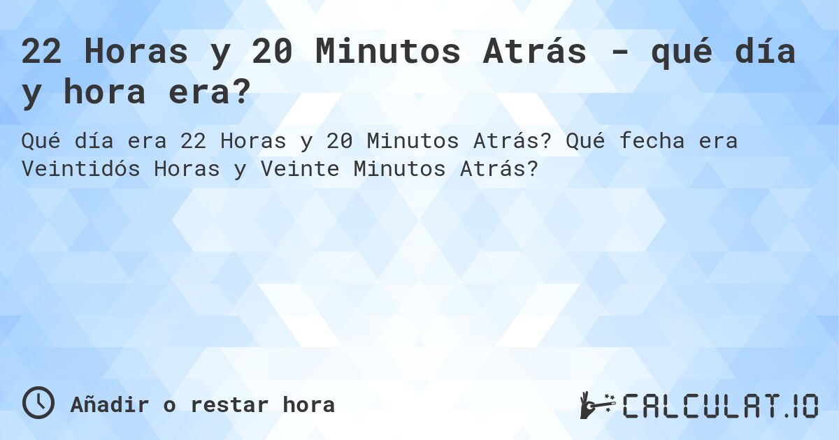 22 Horas y 20 Minutos Atrás - qué día y hora era?. Qué fecha era Veintidós Horas y Veinte Minutos Atrás?
