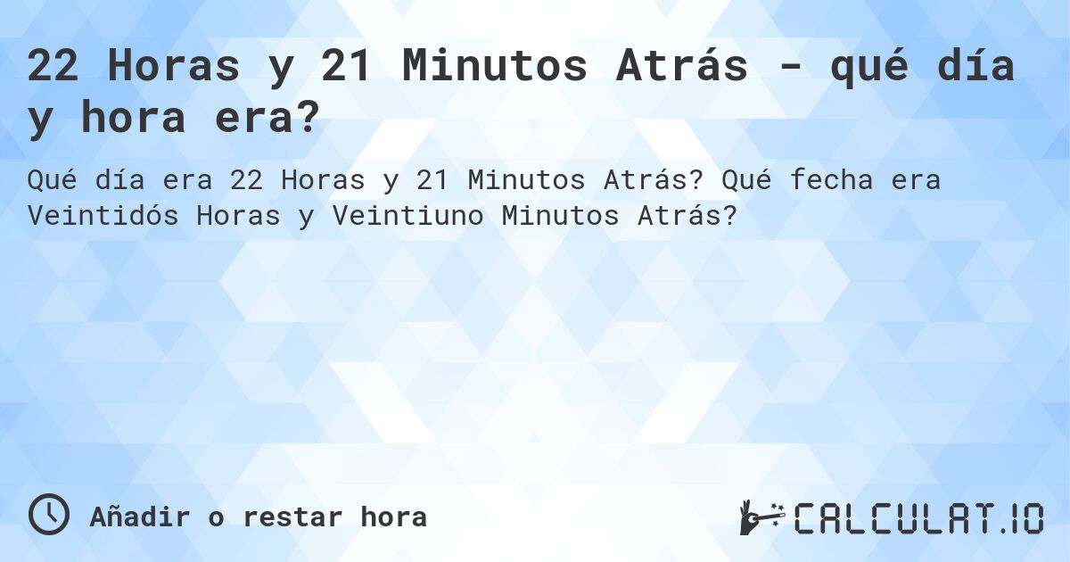 22 Horas y 21 Minutos Atrás - qué día y hora era?. Qué fecha era Veintidós Horas y Veintiuno Minutos Atrás?
