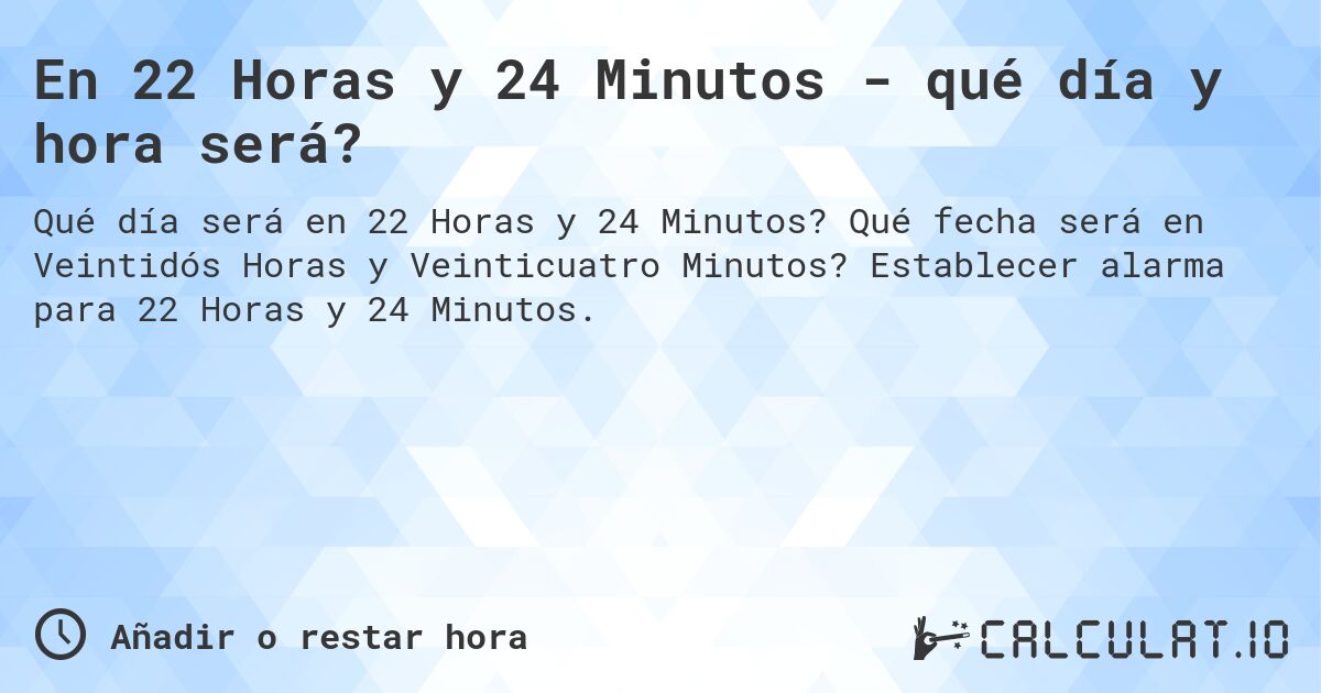 En 22 Horas y 24 Minutos - qué día y hora será?. Qué fecha será en Veintidós Horas y Veinticuatro Minutos? Establecer alarma para 22 Horas y 24 Minutos.