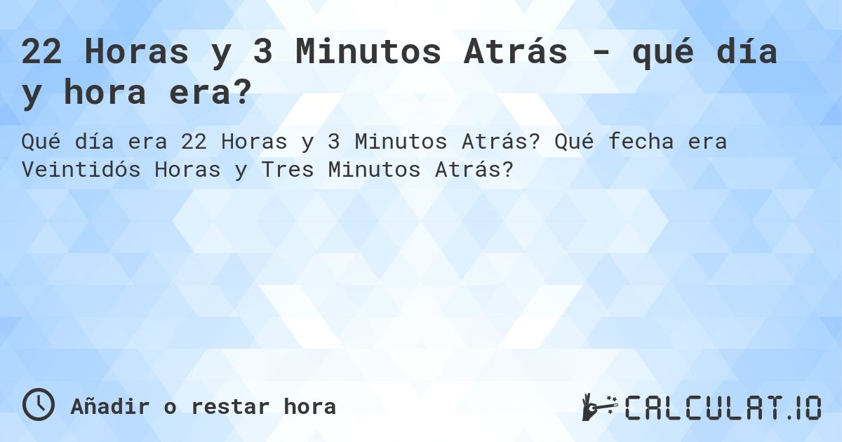 22 Horas y 3 Minutos Atrás - qué día y hora era?. Qué fecha era Veintidós Horas y Tres Minutos Atrás?