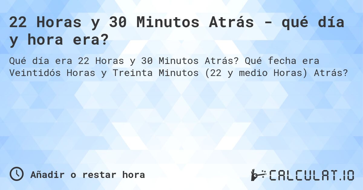 22 Horas y 30 Minutos Atrás - qué día y hora era?. Qué fecha era Veintidós Horas y Treinta Minutos (22 y medio Horas) Atrás?