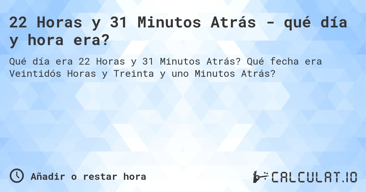 22 Horas y 31 Minutos Atrás - qué día y hora era?. Qué fecha era Veintidós Horas y Treinta y uno Minutos Atrás?