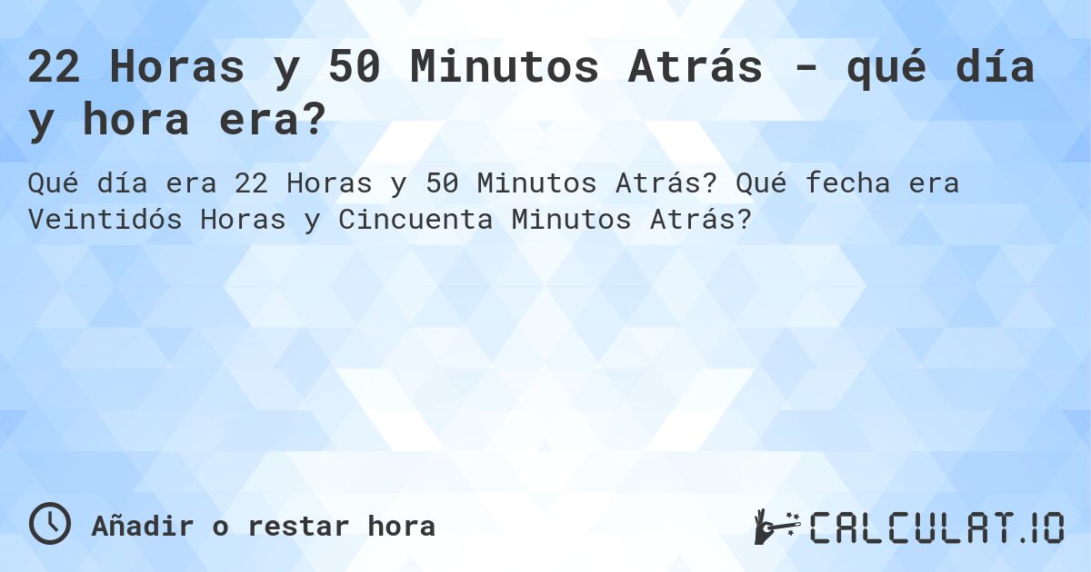 22 Horas y 50 Minutos Atrás - qué día y hora era?. Qué fecha era Veintidós Horas y Cincuenta Minutos Atrás?