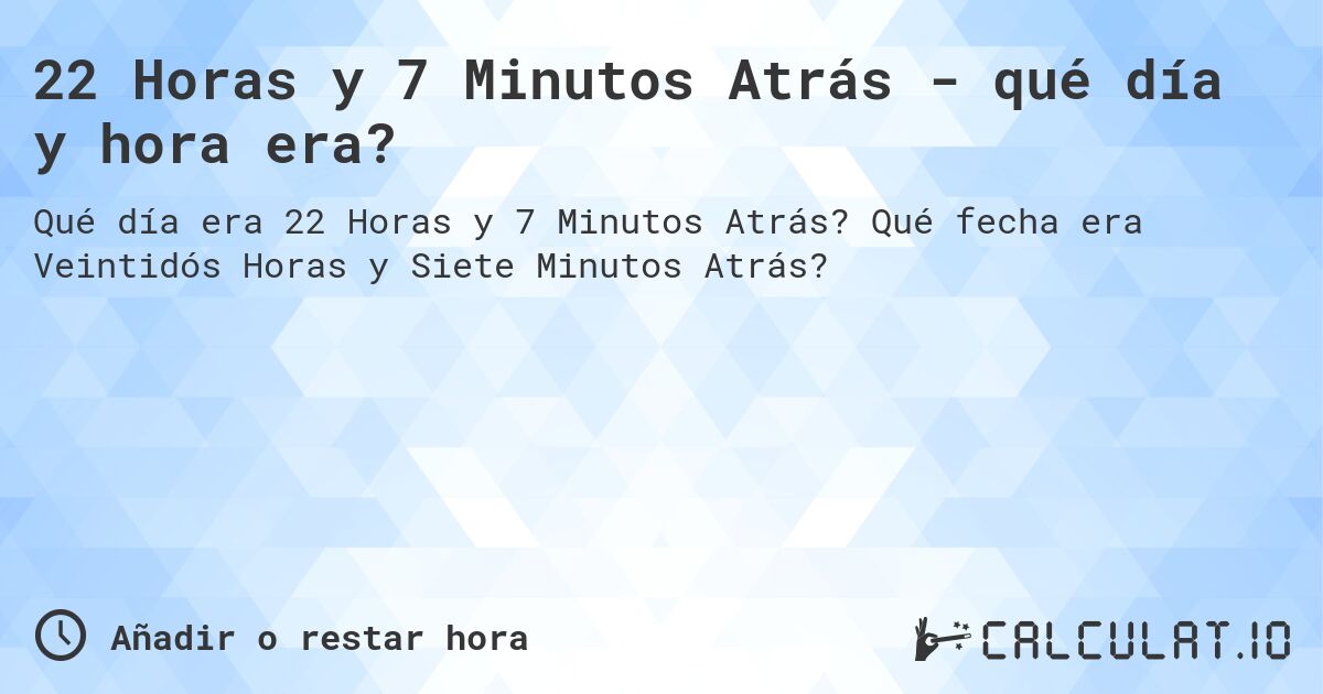 22 Horas y 7 Minutos Atrás - qué día y hora era?. Qué fecha era Veintidós Horas y Siete Minutos Atrás?