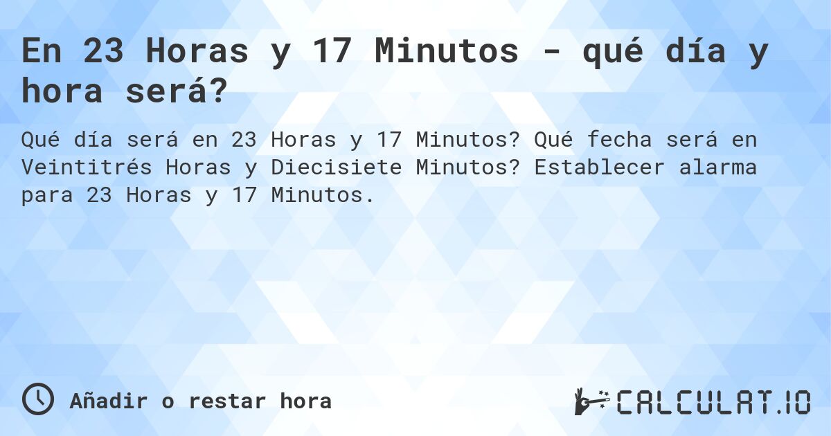 En 23 Horas y 17 Minutos - qué día y hora será?. Qué fecha será en Veintitrés Horas y Diecisiete Minutos? Establecer alarma para 23 Horas y 17 Minutos.