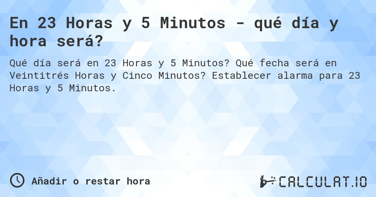 En 23 Horas y 5 Minutos - qué día y hora será?. Qué fecha será en Veintitrés Horas y Cinco Minutos? Establecer alarma para 23 Horas y 5 Minutos.