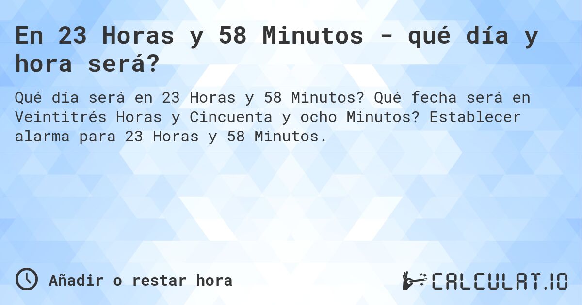 En 23 Horas y 58 Minutos - qué día y hora será?. Qué fecha será en Veintitrés Horas y Cincuenta y ocho Minutos? Establecer alarma para 23 Horas y 58 Minutos.