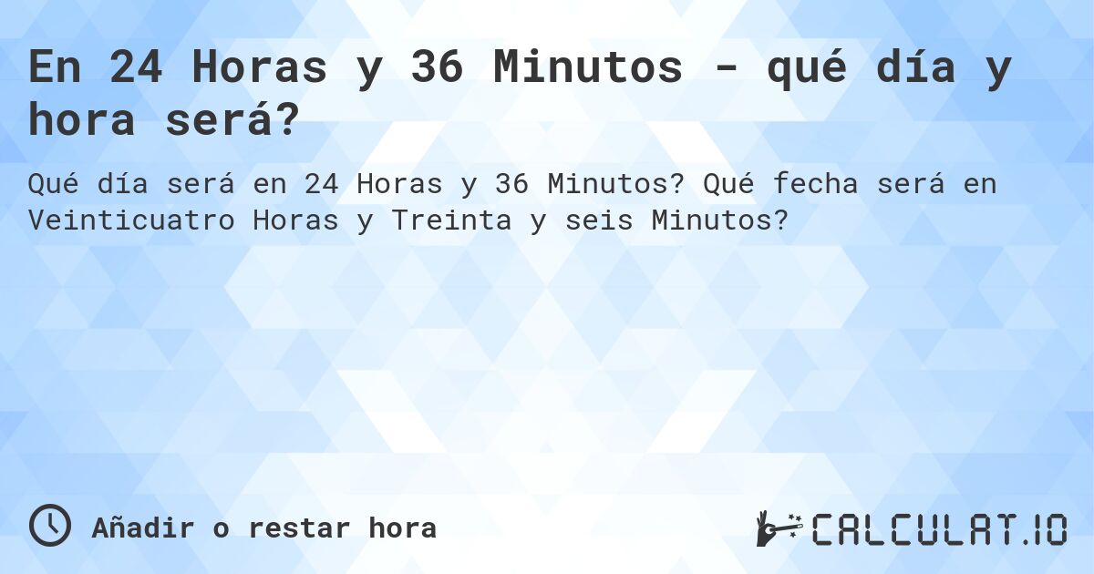 En 24 Horas y 36 Minutos - qué día y hora será?. Qué fecha será en Veinticuatro Horas y Treinta y seis Minutos?