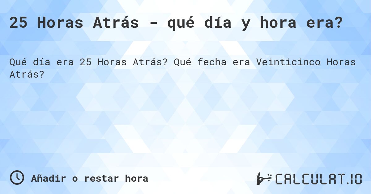 25 Horas Atrás - qué día y hora era?. Qué fecha era Veinticinco Horas Atrás?