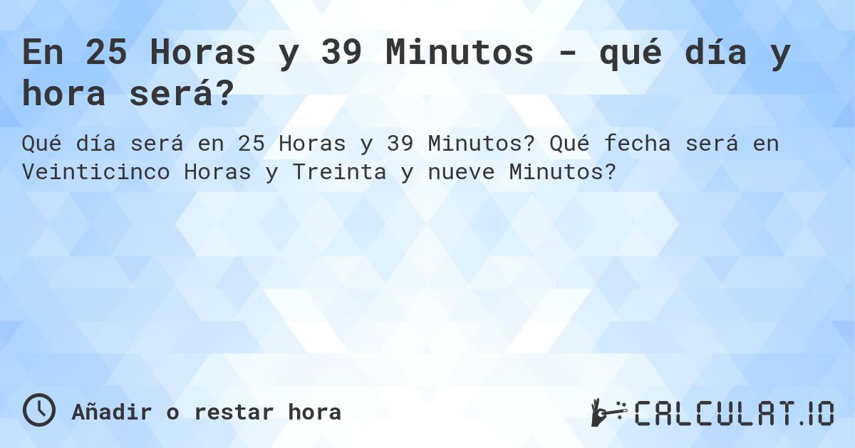 En 25 Horas y 39 Minutos - qué día y hora será?. Qué fecha será en Veinticinco Horas y Treinta y nueve Minutos?