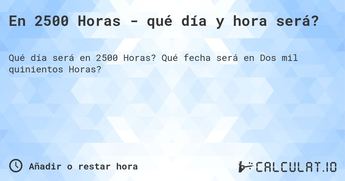 En 2500 Horas - qué día y hora será?. Qué fecha será en Dos mil quinientos Horas?