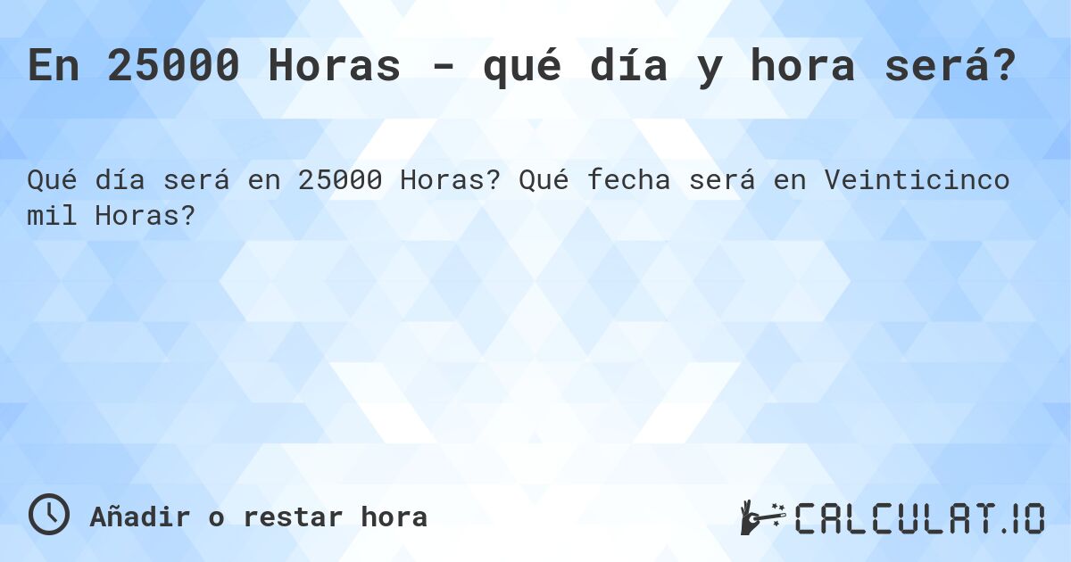 En 25000 Horas - qué día y hora será?. Qué fecha será en Veinticinco mil Horas?