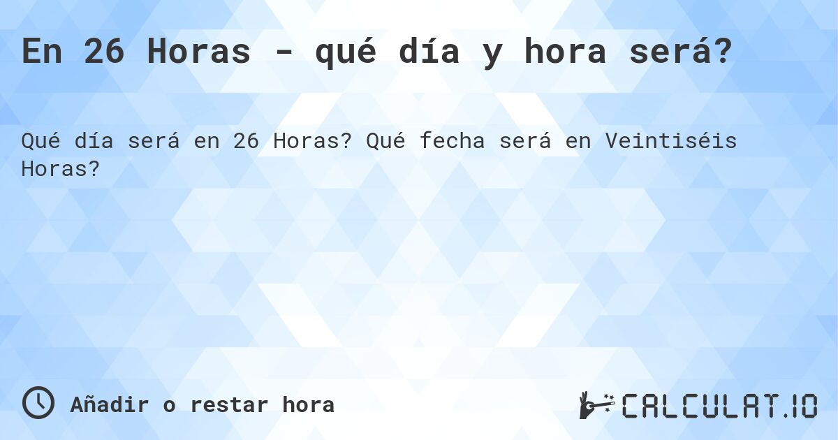 En 26 Horas - qué día y hora será?. Qué fecha será en Veintiséis Horas?