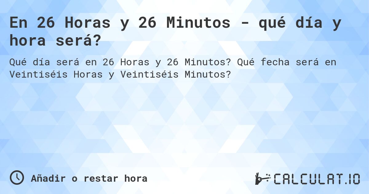 En 26 Horas y 26 Minutos - qué día y hora será?. Qué fecha será en Veintiséis Horas y Veintiséis Minutos?