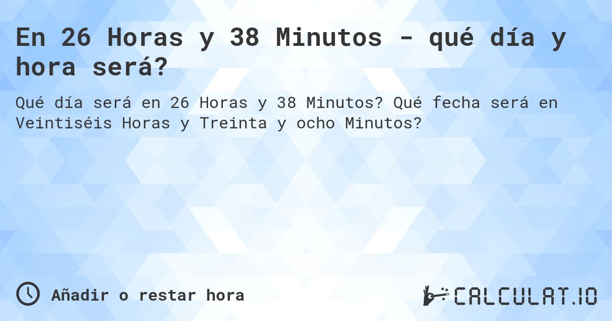 En 26 Horas y 38 Minutos - qué día y hora será?. Qué fecha será en Veintiséis Horas y Treinta y ocho Minutos?