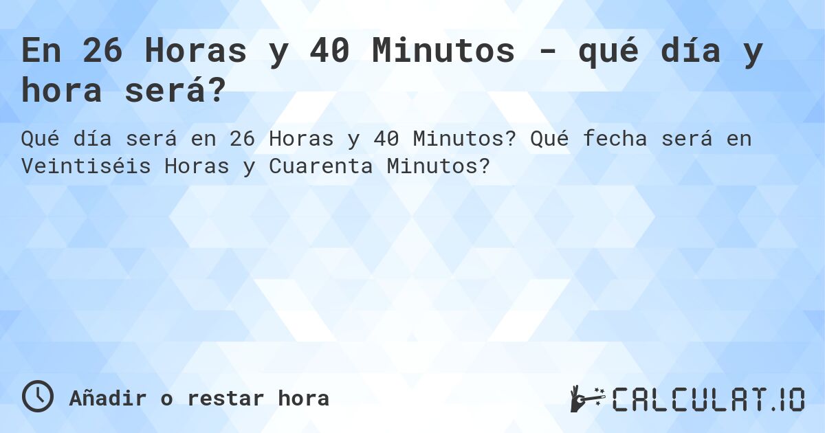 En 26 Horas y 40 Minutos - qué día y hora será?. Qué fecha será en Veintiséis Horas y Cuarenta Minutos?
