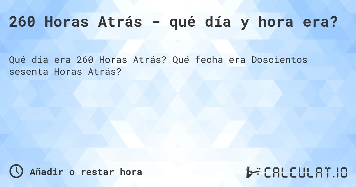 260 Horas Atrás - qué día y hora era?. Qué fecha era Doscientos sesenta Horas Atrás?