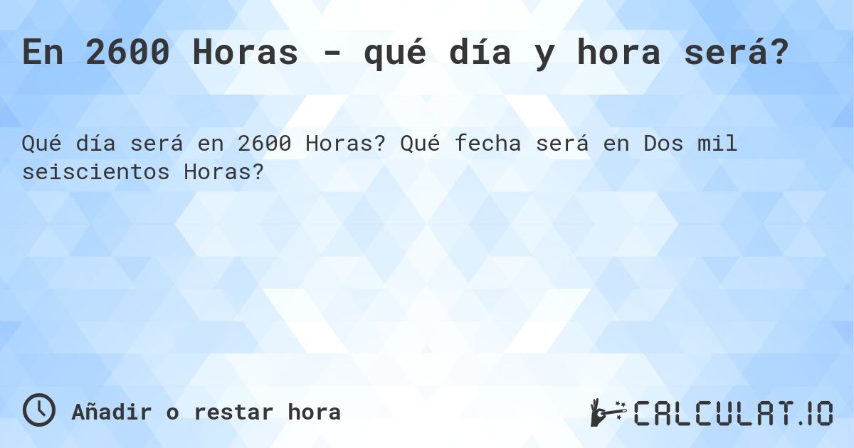 En 2600 Horas - qué día y hora será?. Qué fecha será en Dos mil seiscientos Horas?