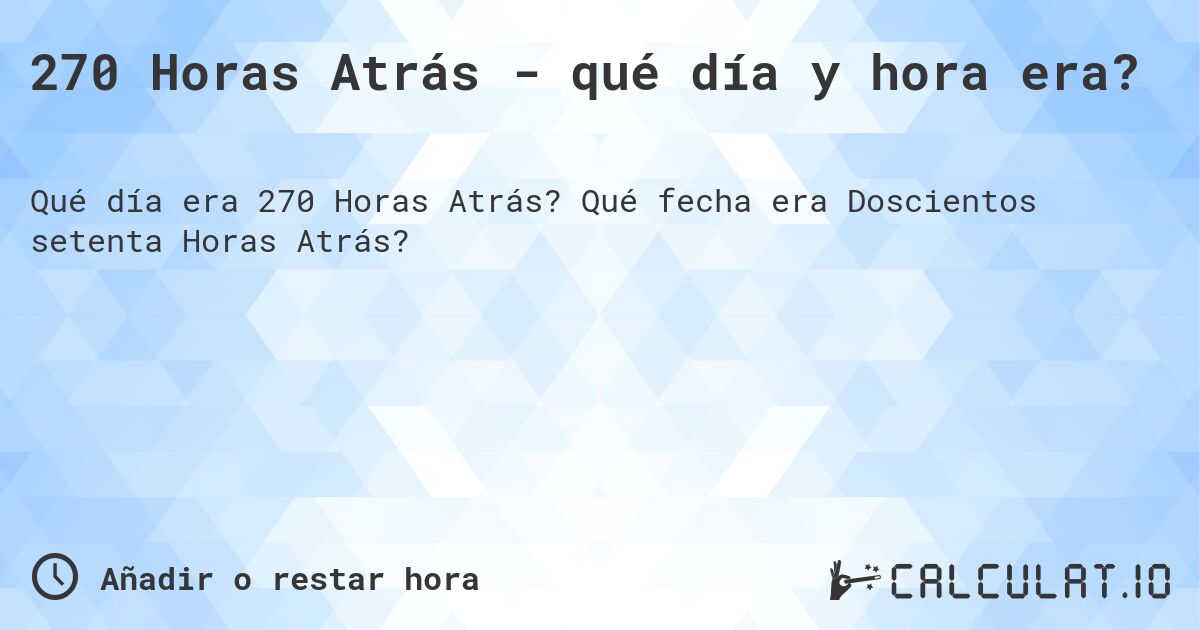 270 Horas Atrás - qué día y hora era?. Qué fecha era Doscientos setenta Horas Atrás?