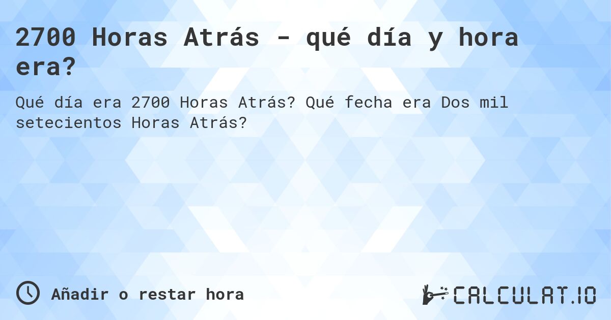 2700 Horas Atrás - qué día y hora era?. Qué fecha era Dos mil setecientos Horas Atrás?