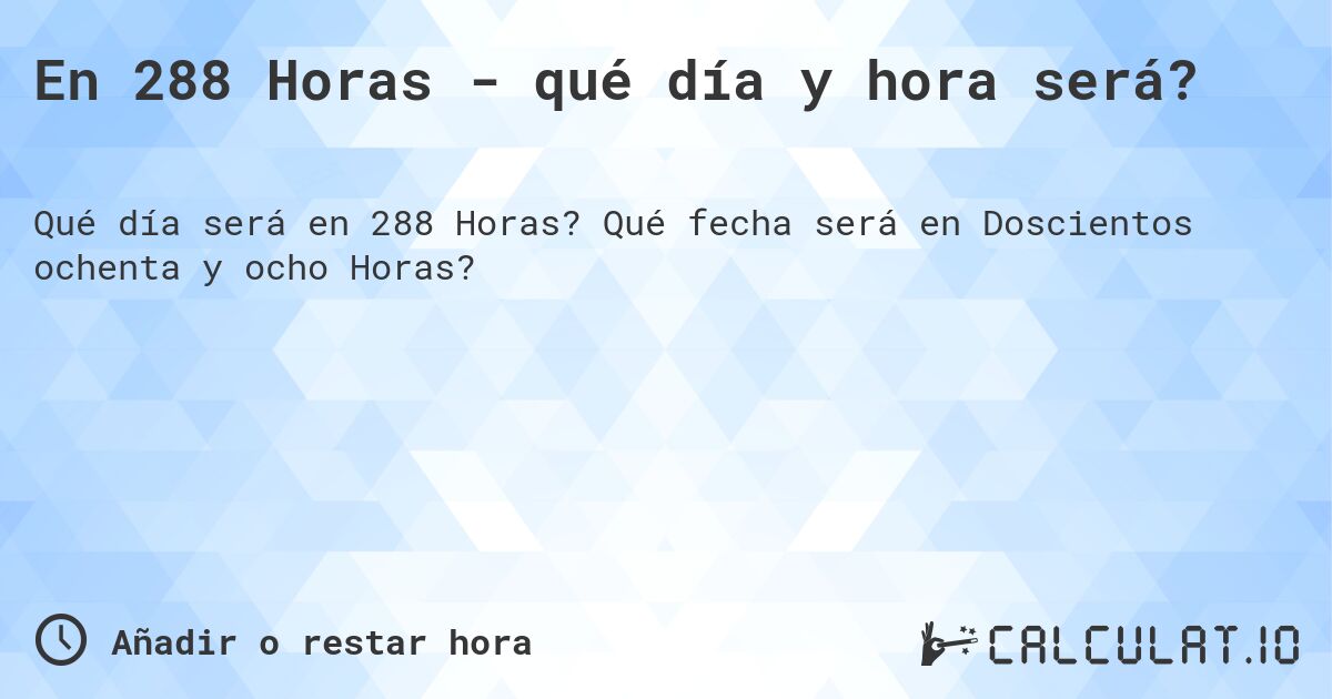 En 288 Horas - qué día y hora será?. Qué fecha será en Doscientos ochenta y ocho Horas?