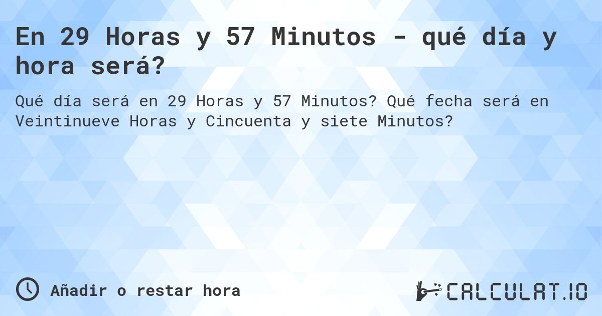 En 29 Horas y 57 Minutos - qué día y hora será?. Qué fecha será en Veintinueve Horas y Cincuenta y siete Minutos?
