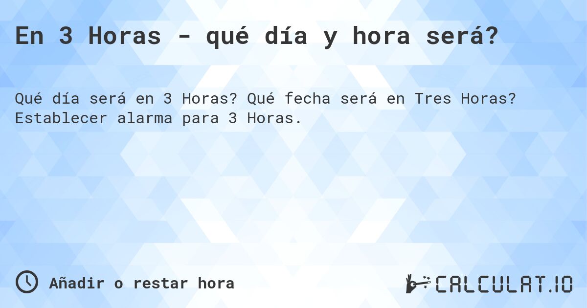En 3 Horas - qué día y hora será?. Qué fecha será en Tres Horas? Establecer alarma para 3 Horas.