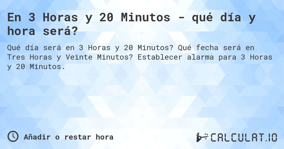 En 3 Horas y 20 Minutos - qué día y hora será?. Qué fecha será en Tres Horas y Veinte Minutos? Establecer alarma para 3 Horas y 20 Minutos.
