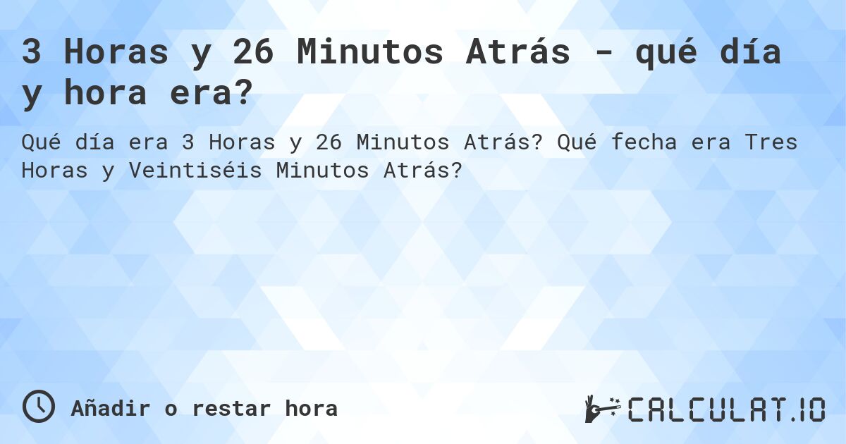3 Horas y 26 Minutos Atrás - qué día y hora era?. Qué fecha era Tres Horas y Veintiséis Minutos Atrás?