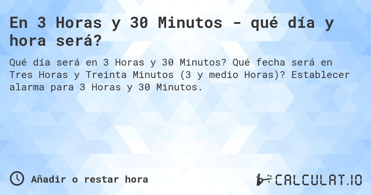 En 3 Horas y 30 Minutos - qué día y hora será?. Qué fecha será en Tres Horas y Treinta Minutos (3 y medio Horas)? Establecer alarma para 3 Horas y 30 Minutos.