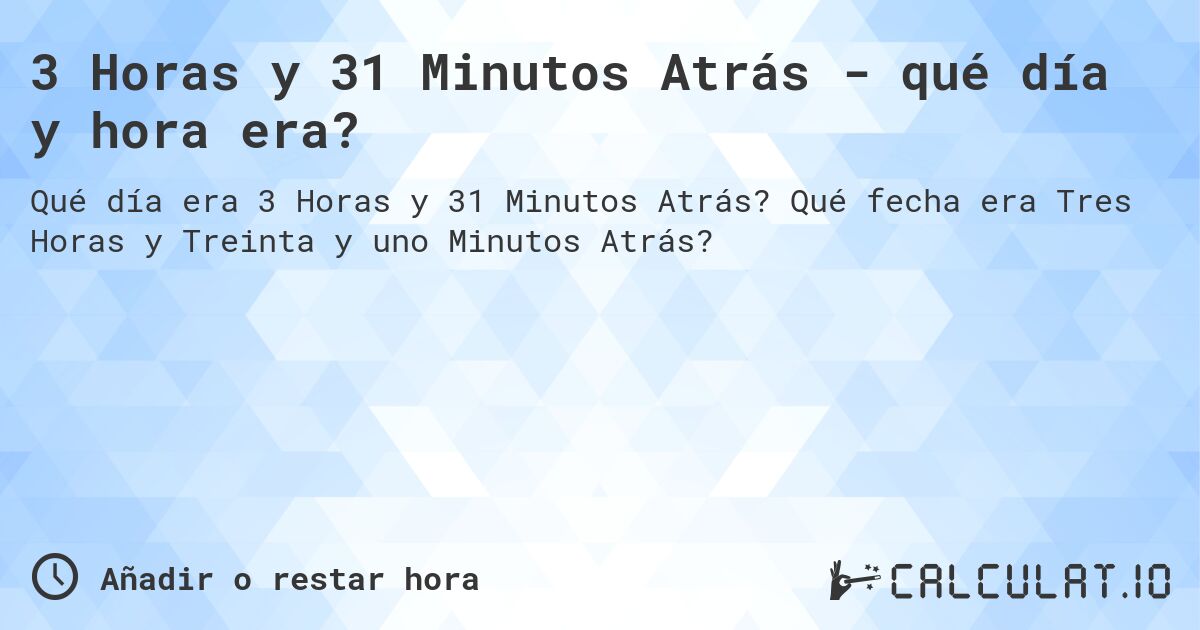 3 Horas y 31 Minutos Atrás - qué día y hora era?. Qué fecha era Tres Horas y Treinta y uno Minutos Atrás?