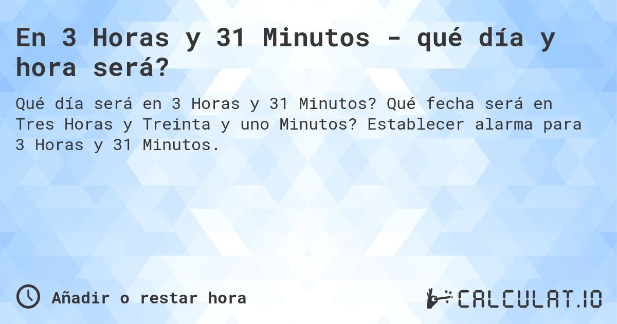 En 3 Horas y 31 Minutos - qué día y hora será?. Qué fecha será en Tres Horas y Treinta y uno Minutos? Establecer alarma para 3 Horas y 31 Minutos.