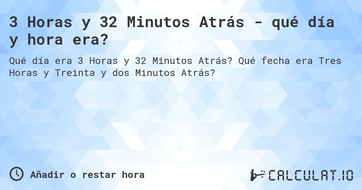 3 Horas y 32 Minutos Atrás - qué día y hora era?. Qué fecha era Tres Horas y Treinta y dos Minutos Atrás?