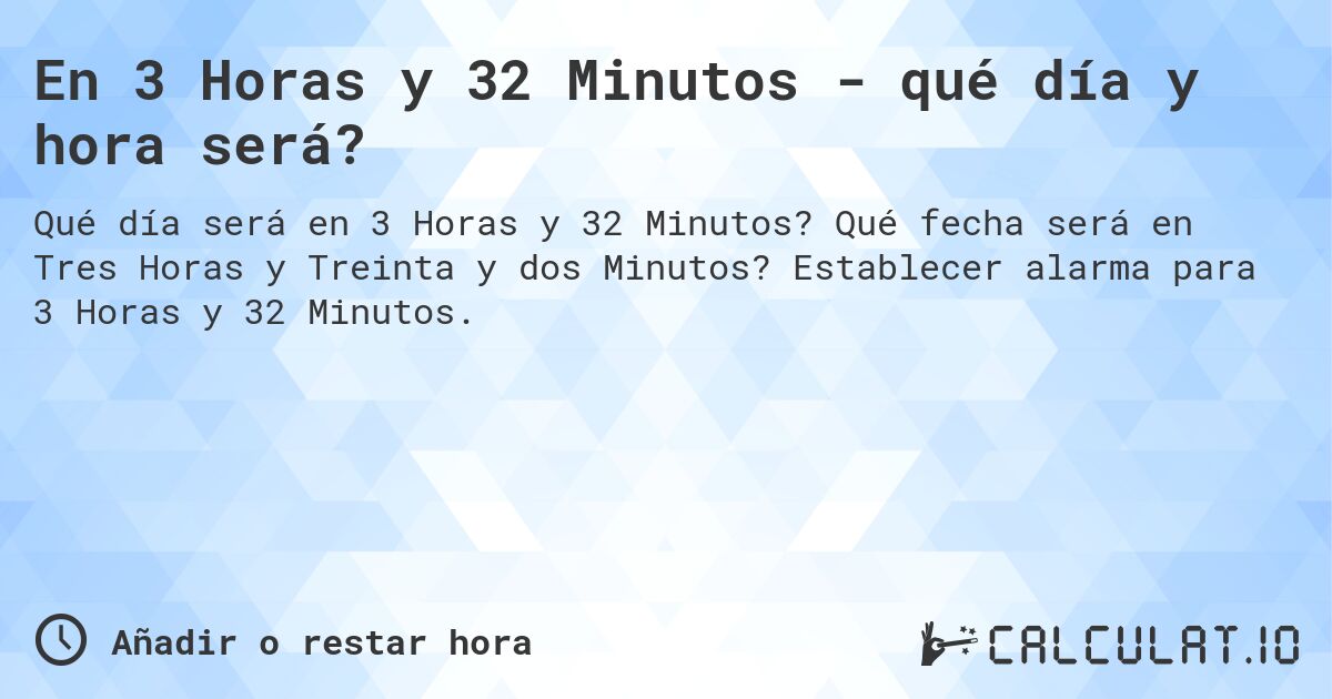 En 3 Horas y 32 Minutos - qué día y hora será?. Qué fecha será en Tres Horas y Treinta y dos Minutos? Establecer alarma para 3 Horas y 32 Minutos.