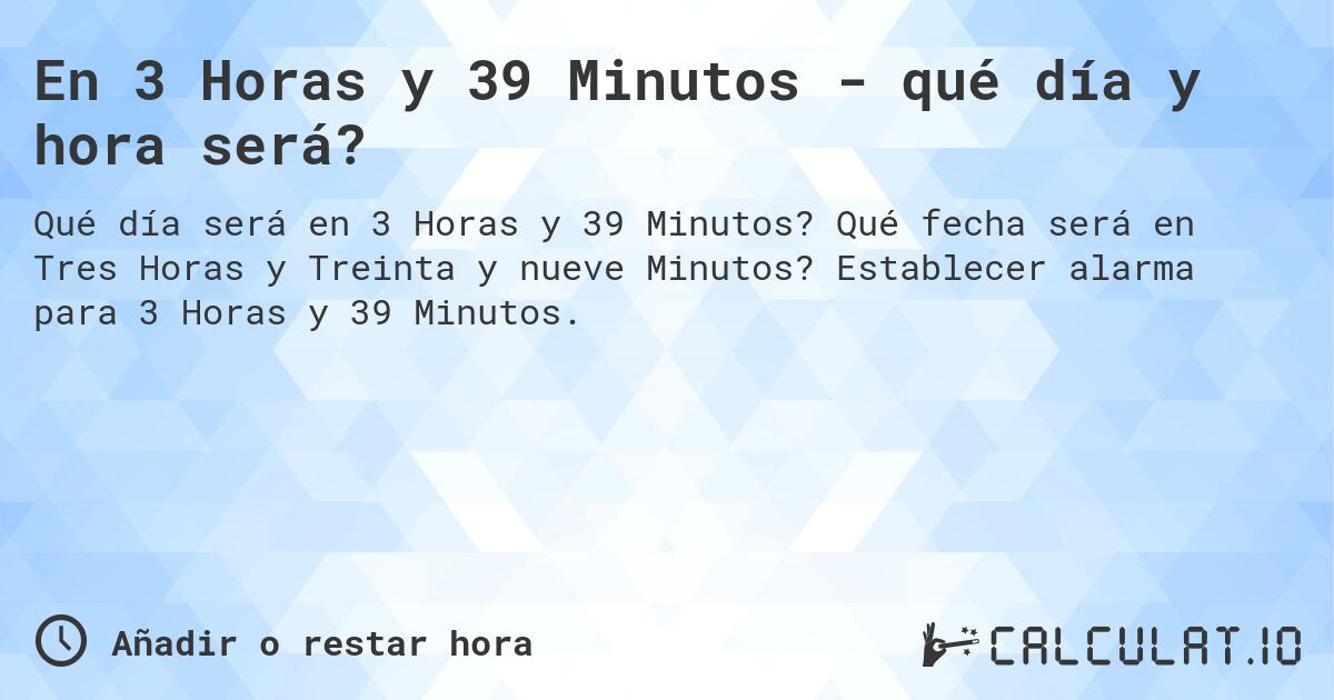 En 3 Horas y 39 Minutos - qué día y hora será?. Qué fecha será en Tres Horas y Treinta y nueve Minutos? Establecer alarma para 3 Horas y 39 Minutos.