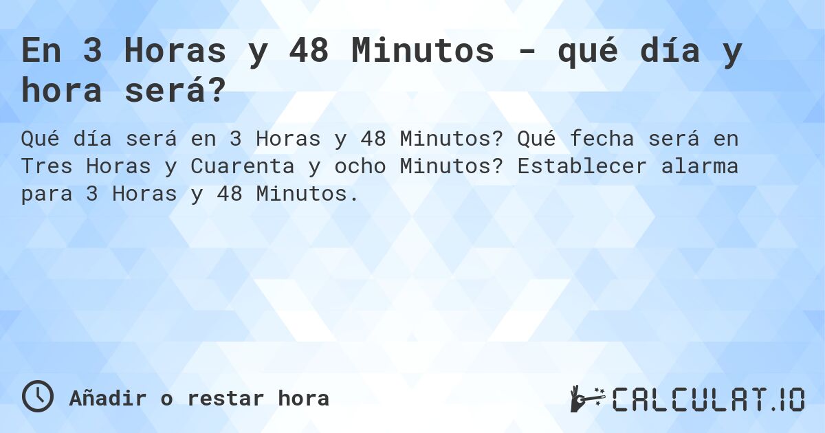 En 3 Horas y 48 Minutos - qué día y hora será?. Qué fecha será en Tres Horas y Cuarenta y ocho Minutos? Establecer alarma para 3 Horas y 48 Minutos.