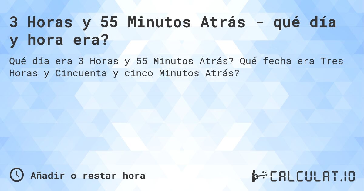 3 Horas y 55 Minutos Atrás - qué día y hora era?. Qué fecha era Tres Horas y Cincuenta y cinco Minutos Atrás?