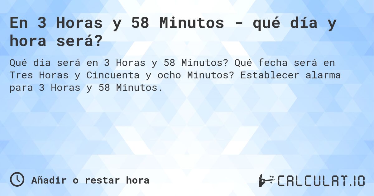 En 3 Horas y 58 Minutos - qué día y hora será?. Qué fecha será en Tres Horas y Cincuenta y ocho Minutos? Establecer alarma para 3 Horas y 58 Minutos.