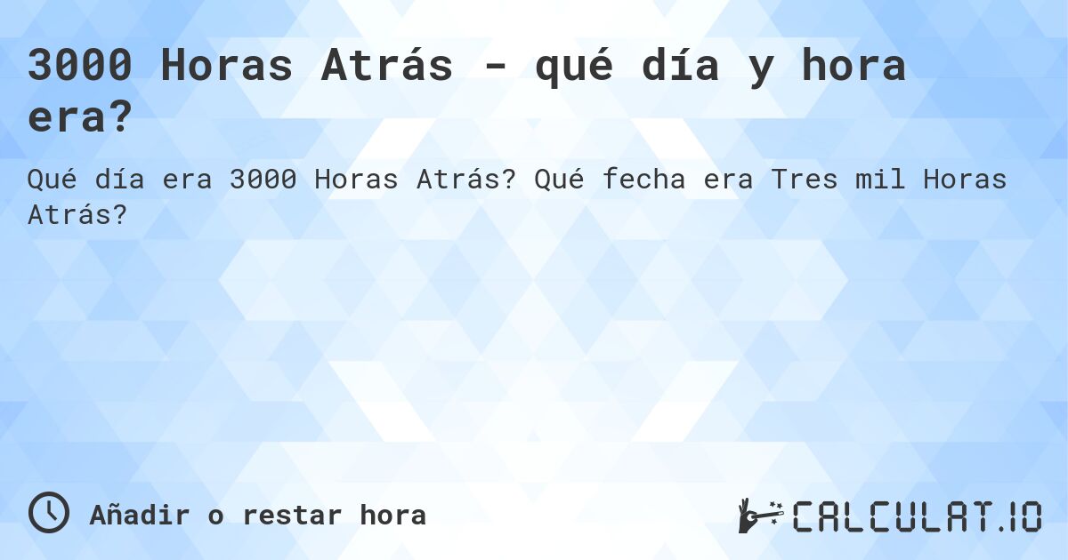 3000 Horas Atrás - qué día y hora era?. Qué fecha era Tres mil Horas Atrás?
