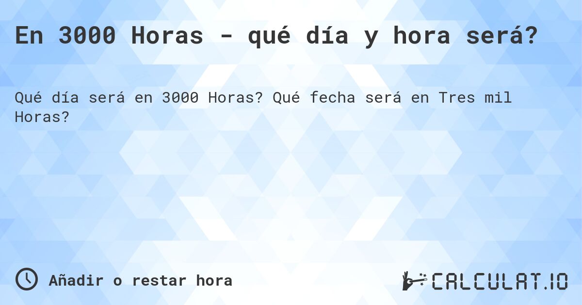 En 3000 Horas - qué día y hora será?. Qué fecha será en Tres mil Horas?