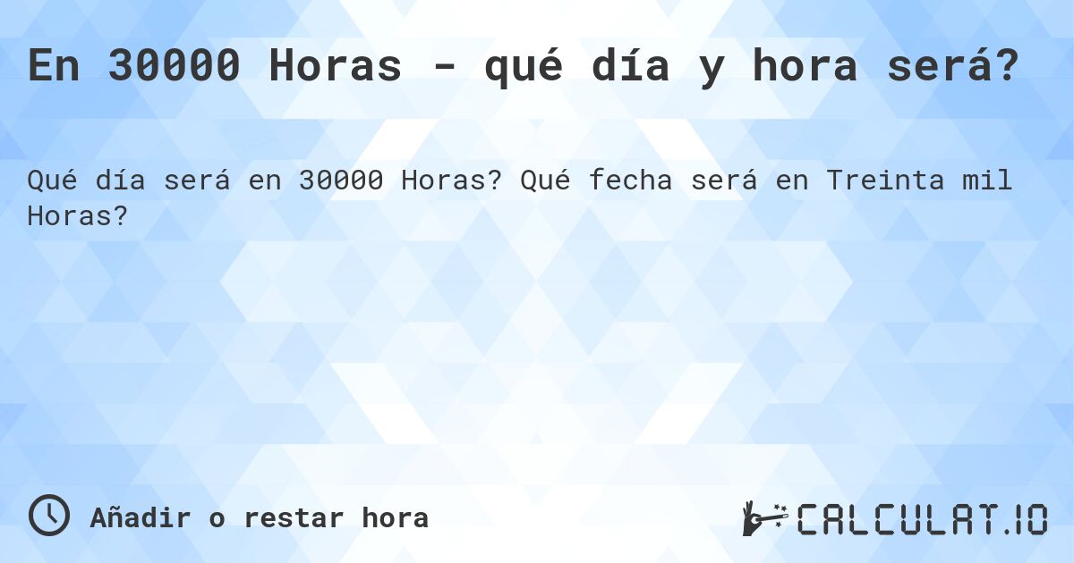 En 30000 Horas - qué día y hora será?. Qué fecha será en Treinta mil Horas?