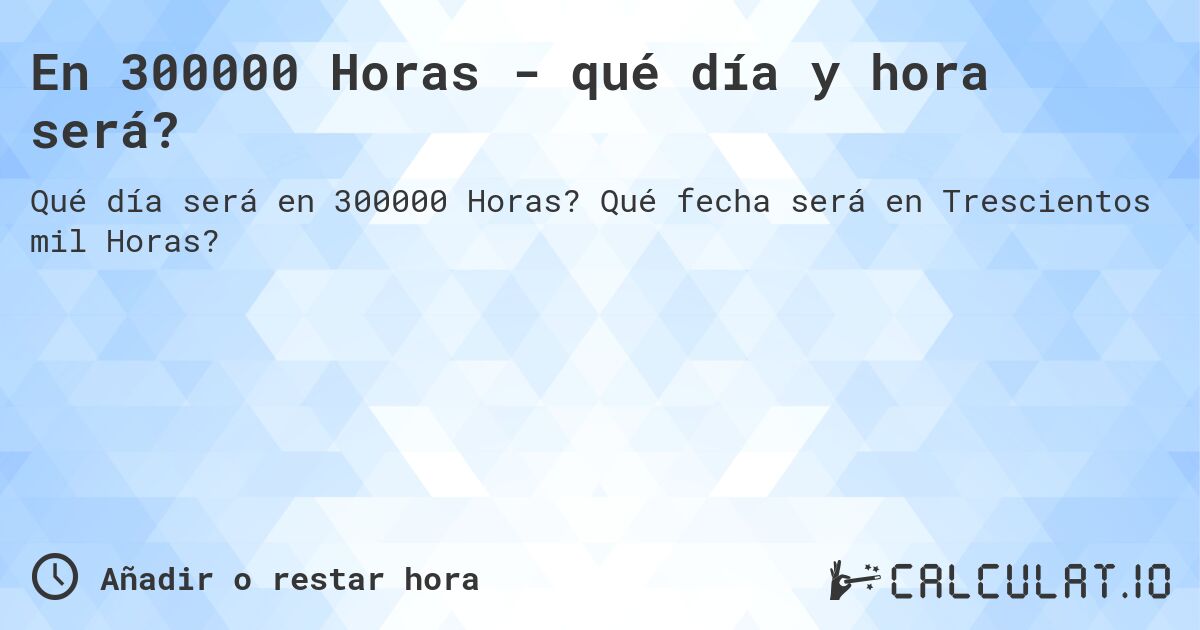 En 300000 Horas - qué día y hora será?. Qué fecha será en Trescientos mil Horas?