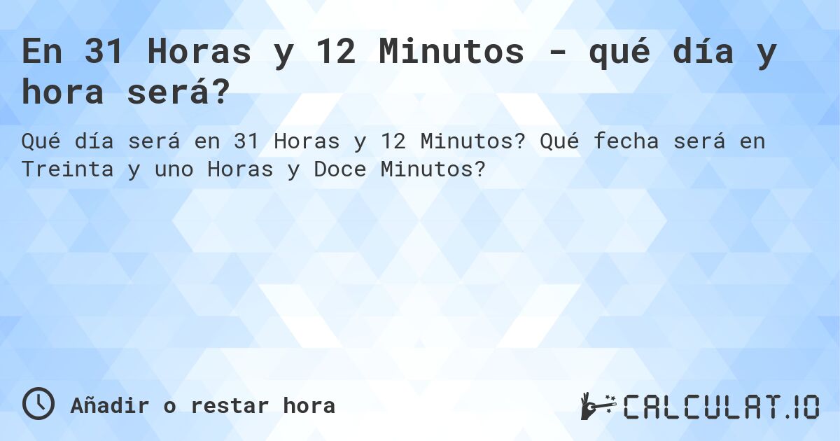 En 31 Horas y 12 Minutos - qué día y hora será?. Qué fecha será en Treinta y uno Horas y Doce Minutos?